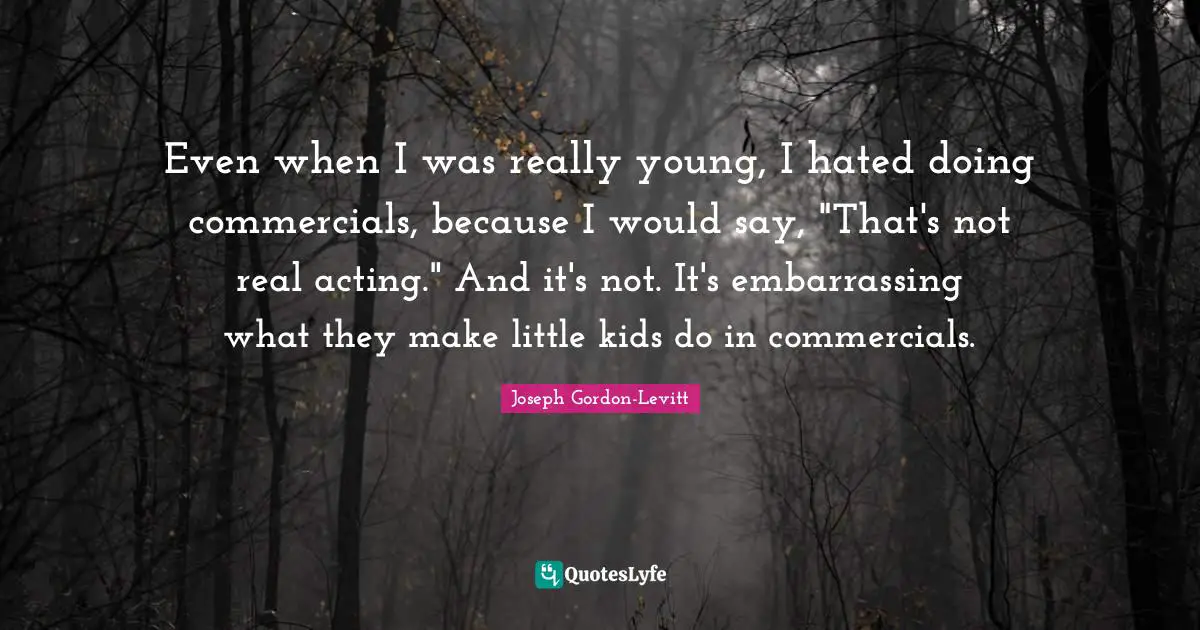 Even when I was really young, I hated doing commercials, because I would say, "That's not real acting." And it's not. It's embarrassing what they make little kids do in commercials.