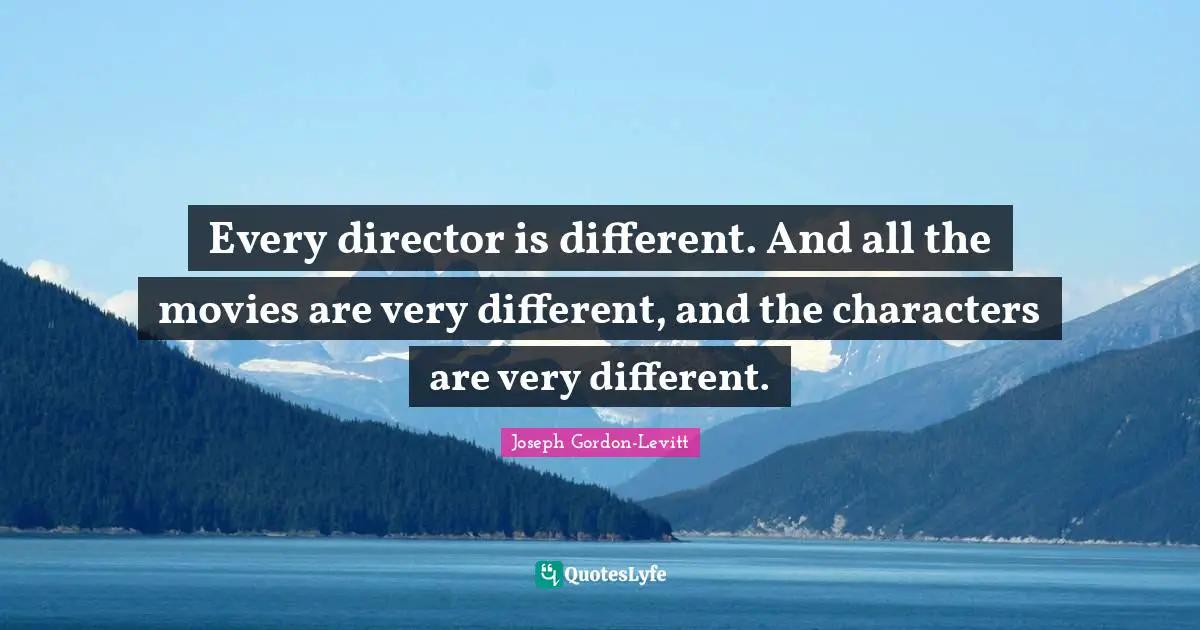 Every director is different. And all the movies are very different, and the characters are very different.