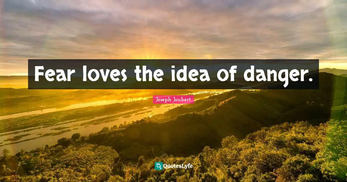 Fear loves the idea of danger.