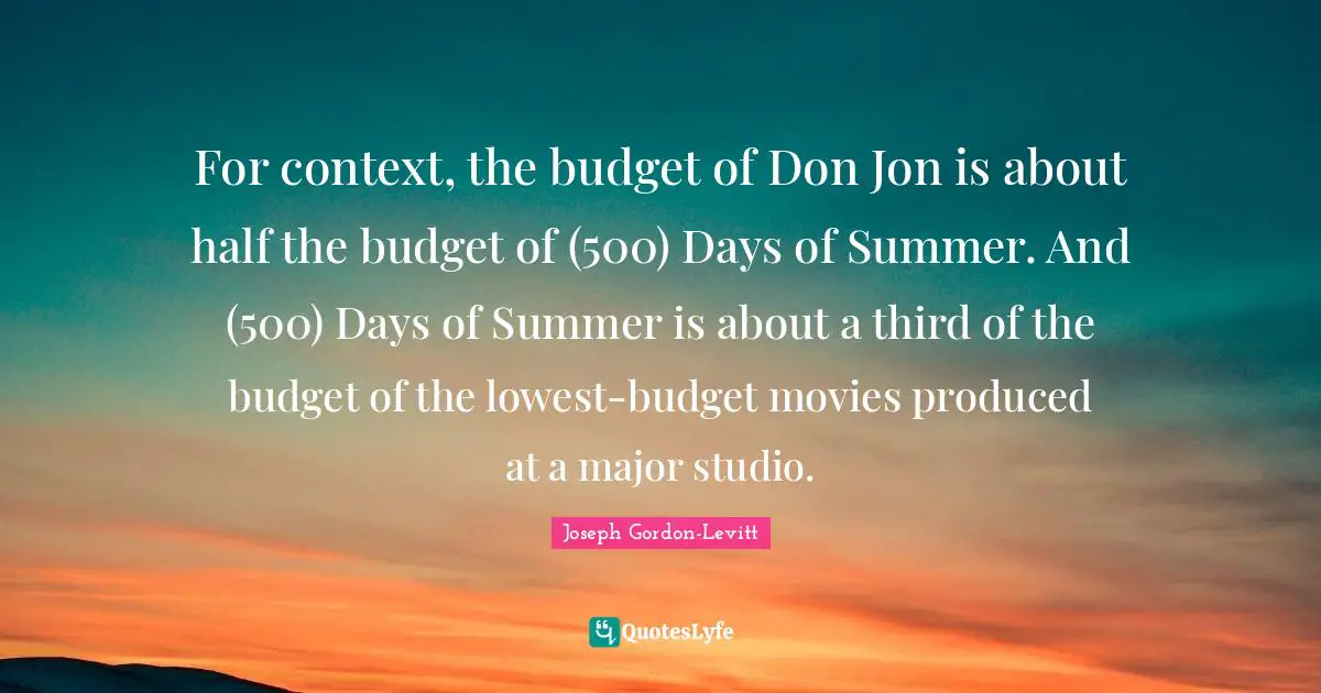 For context, the budget of Don Jon is about half the budget of (500) Days of Summer. And (500) Days of Summer is about a third of the budget of the lowest-budget movies produced at a major studio.
