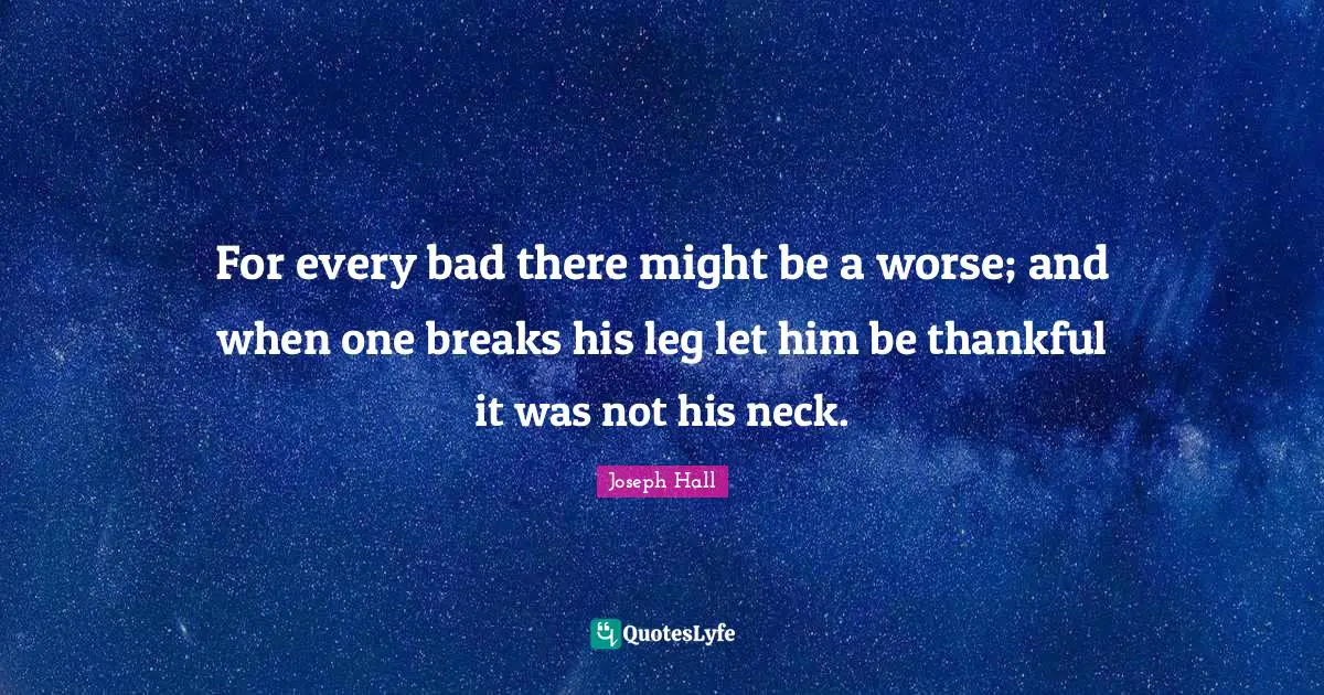 For every bad there might be a worse; and when one breaks his leg let him be thankful it was not his neck.