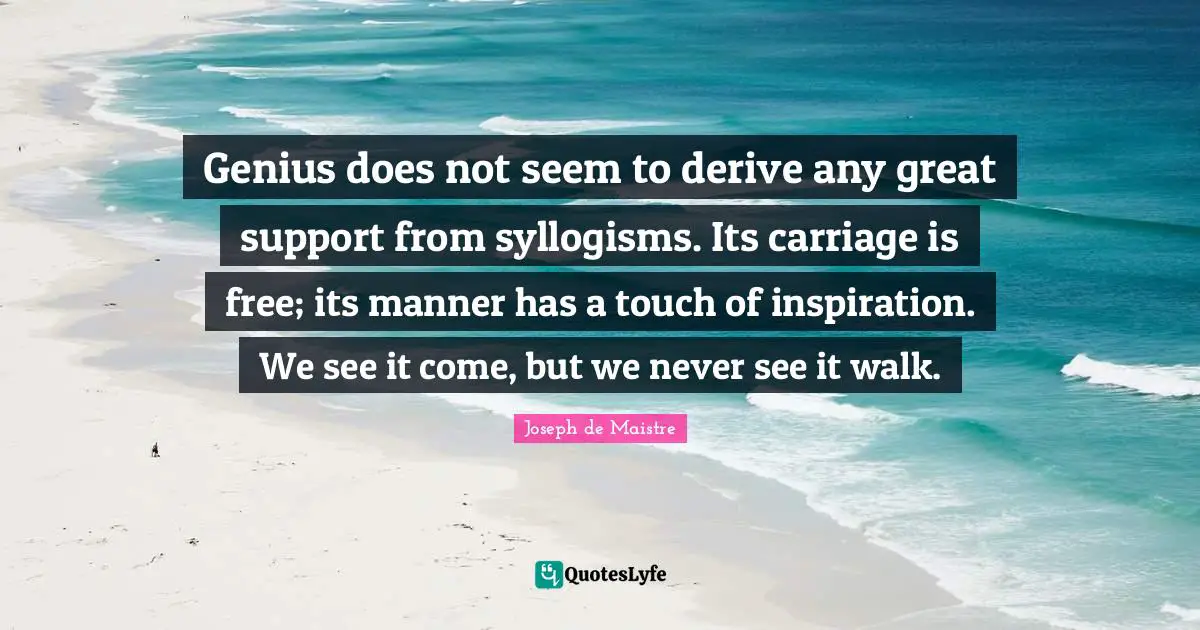 Genius does not seem to derive any great support from syllogisms. Its carriage is free; its manner has a touch of inspiration. We see it come, but we never see it walk.