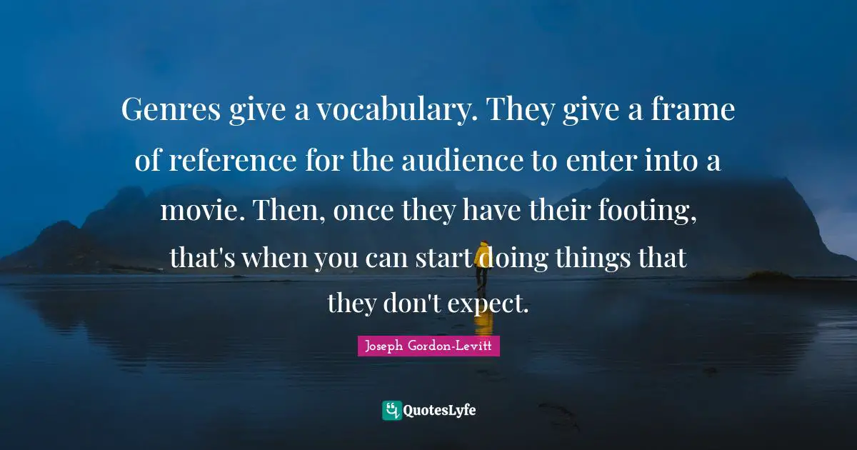 Genres give a vocabulary. They give a frame of reference for the audience to enter into a movie. Then, once they have their footing, that's when you can start doing things that they don't expect.