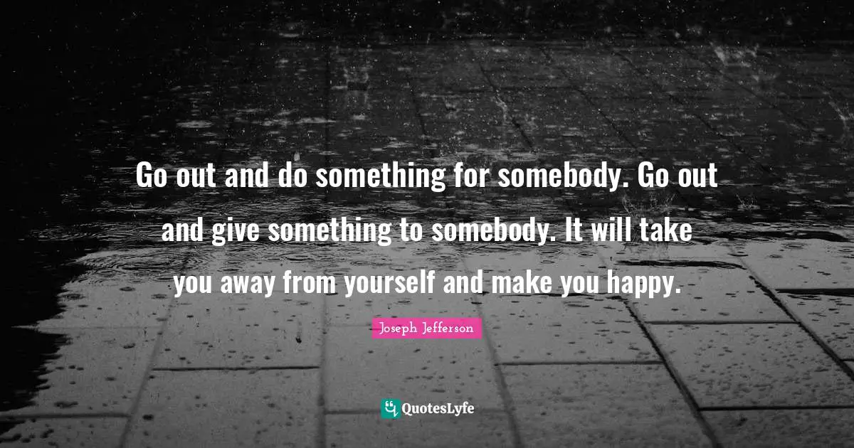 Make You Happy Quotes: "Go out and do something for somebody. Go out and give something to somebody. It will take you away from yourself and make you happy."