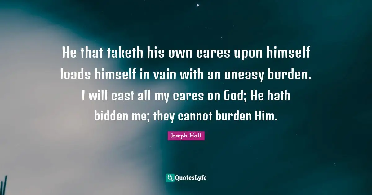 Joseph Hall Quotes: "He that taketh his own cares upon himself loads himself in vain with an uneasy burden. I will cast all my cares on God; He hath bidden me; they cannot burden Him."