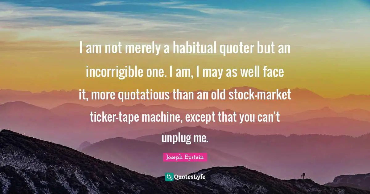 Incorrigible Quotes: "I am not merely a habitual quoter but an incorrigible one. I am, I may as well face it, more quotatious than an old stock-market ticker-tape machine, except that you can't unplug me."