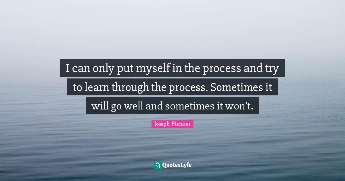 I can only put myself in the process and try to learn through the process. Sometimes it will go well and sometimes it won't.