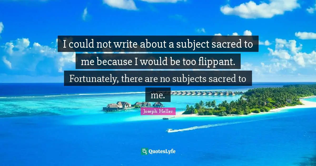 I could not write about a subject sacred to me because I would be too flippant. Fortunately, there are no subjects sacred to me.