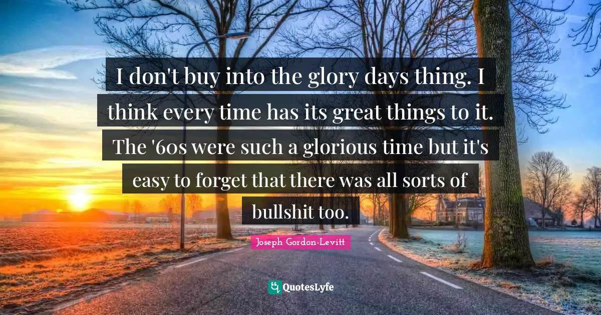 I don't buy into the glory days thing. I think every time has its great things to it. The '60s were such a glorious time but it's easy to forget that there was all sorts of bullshit too.