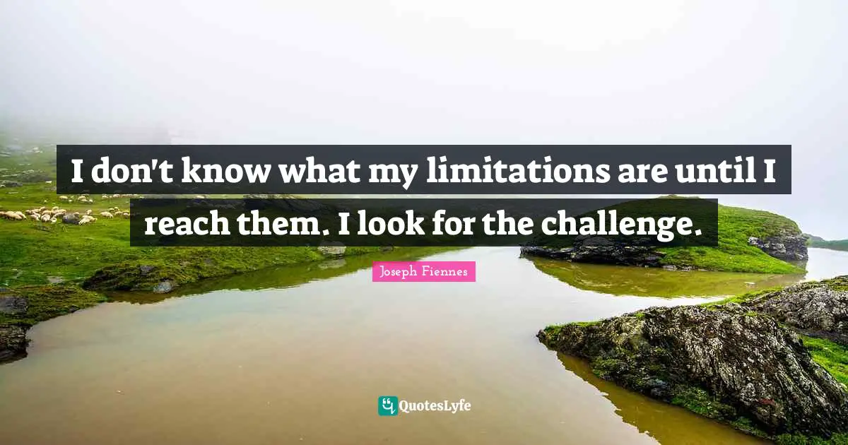 I don't know what my limitations are until I reach them. I look for the challenge.