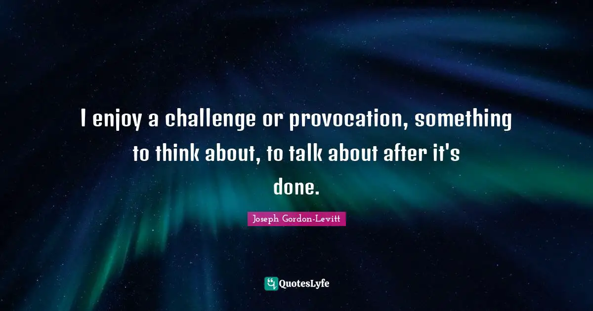 I enjoy a challenge or provocation, something to think about, to talk about after it's done.