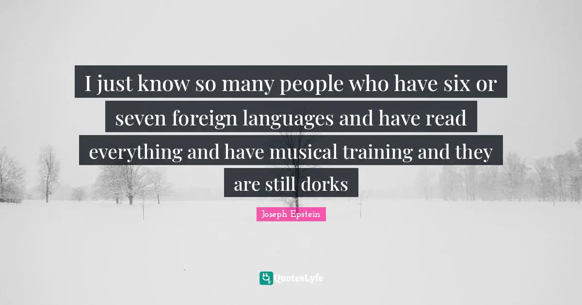 I just know so many people who have six or seven foreign languages and have read everything and have musical training and they are still dorks