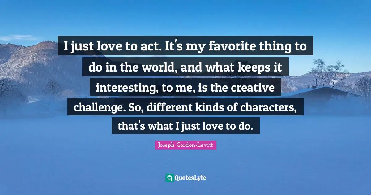 I just love to act. It's my favorite thing to do in the world, and what keeps it interesting, to me, is the creative challenge. So, different kinds of characters, that's what I just love to do.