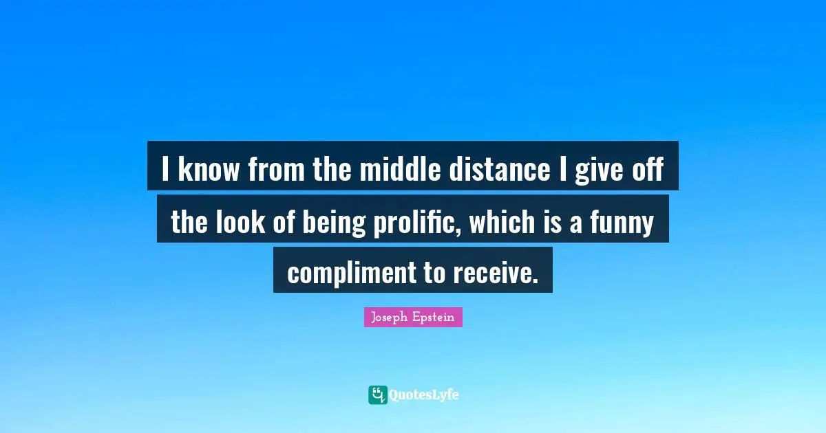 I know from the middle distance I give off the look of being prolific, which is a funny compliment to receive.