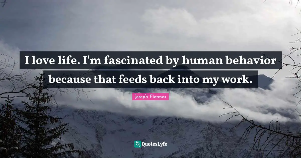 I love life. I'm fascinated by human behavior because that feeds back into my work.