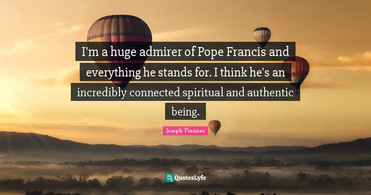 I'm a huge admirer of Pope Francis and everything he stands for. I think he's an incredibly connected spiritual and authentic being.