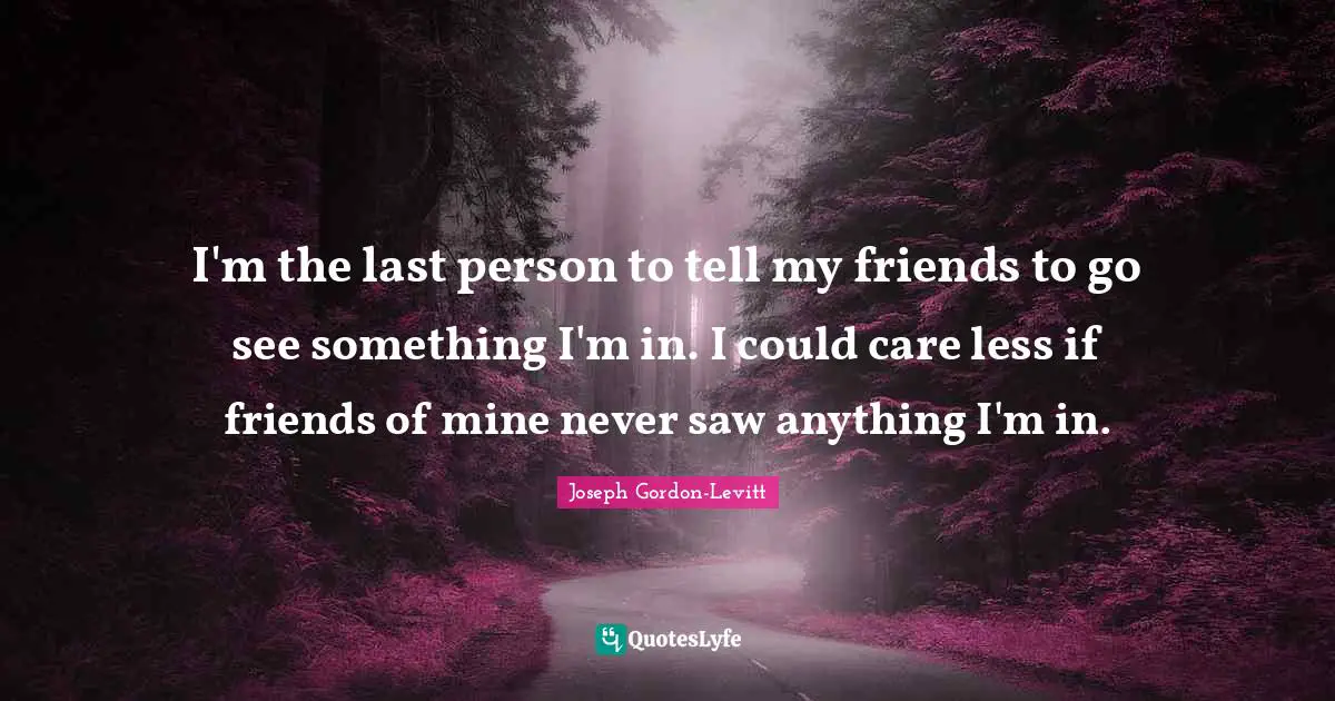 I'm the last person to tell my friends to go see something I'm in. I could care less if friends of mine never saw anything I'm in.