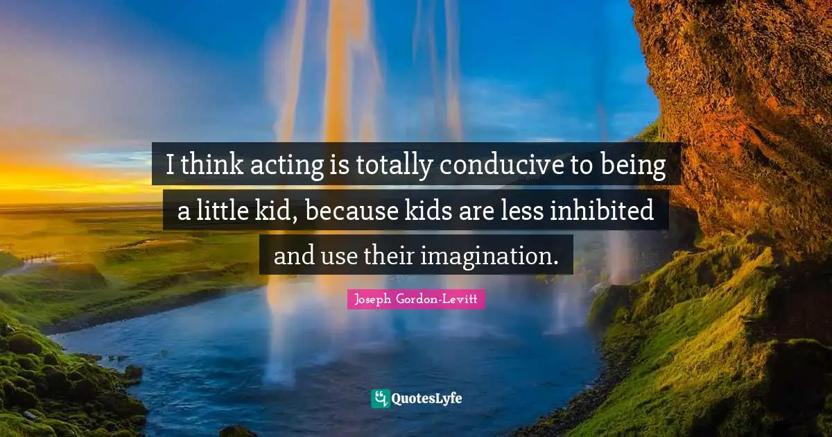 I think acting is totally conducive to being a little kid, because kids are less inhibited and use their imagination.