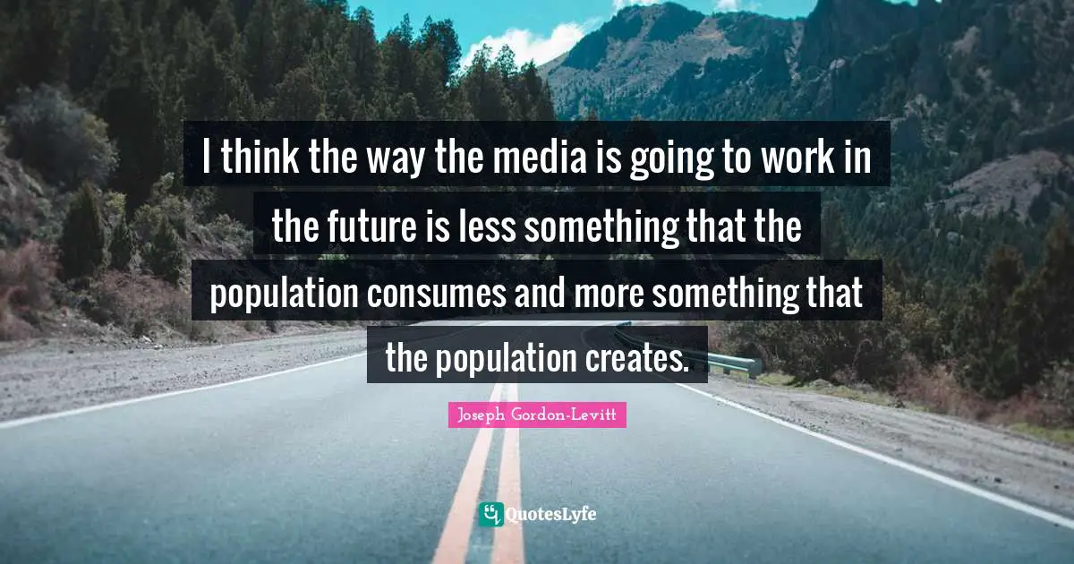 I think the way the media is going to work in the future is less something that the population consumes and more something that the population creates.