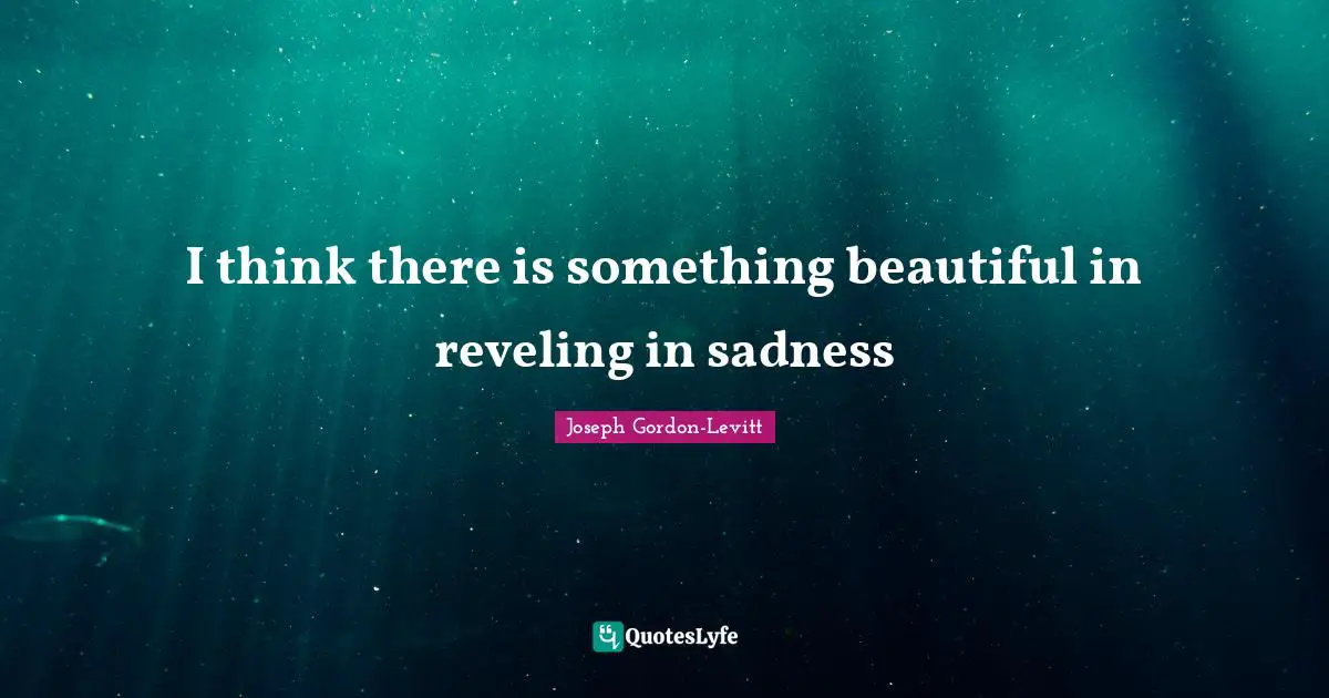 I think there is something beautiful in reveling in sadness