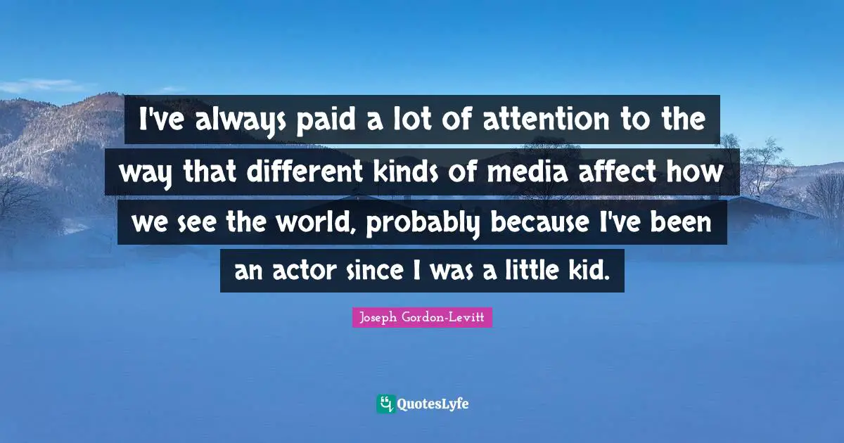 I've always paid a lot of attention to the way that different kinds of media affect how we see the world, probably because I've been an actor since I was a little kid.