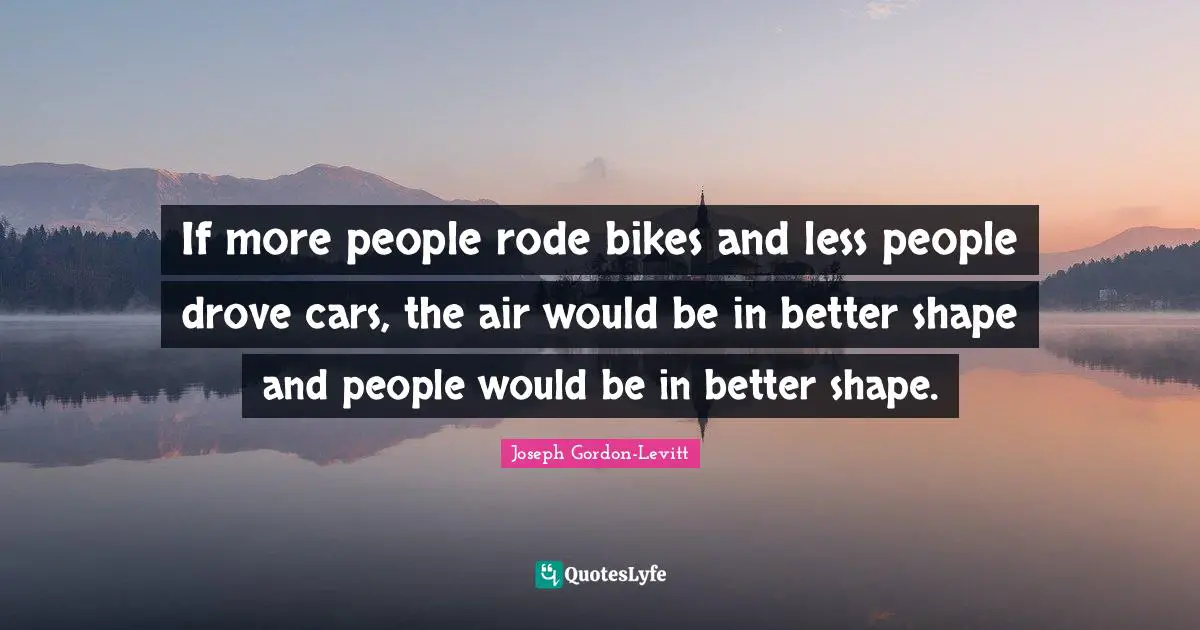 If more people rode bikes and less people drove cars, the air would be in better shape and people would be in better shape.