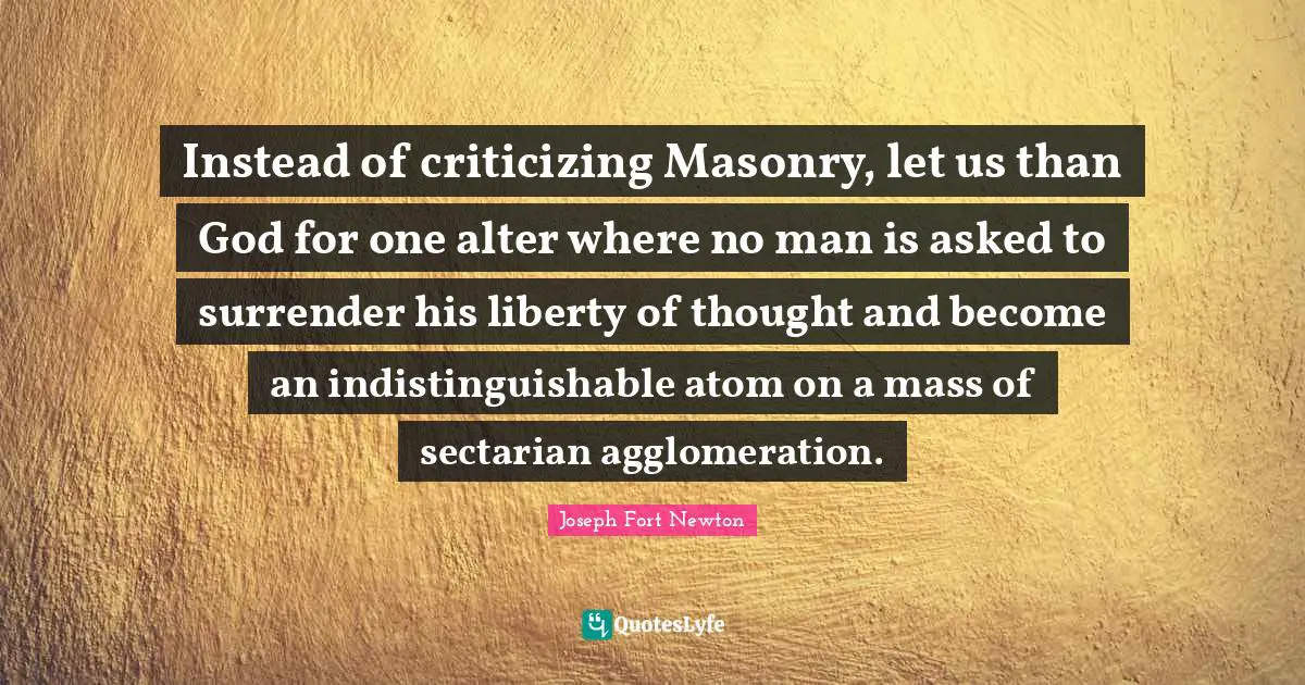 Instead of criticizing Masonry, let us than God for one alter where no man is asked to surrender his liberty of thought and become an indistinguishable atom on a mass of sectarian agglomeration.