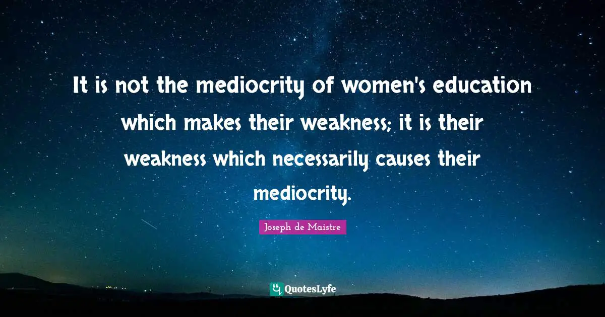 It is not the mediocrity of women's education which makes their weakness; it is their weakness which necessarily causes their mediocrity.