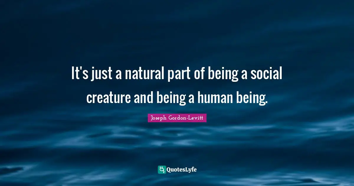 It's just a natural part of being a social creature and being a human being.