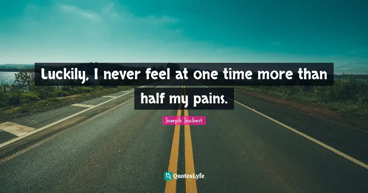 Luckily, I never feel at one time more than half my pains.