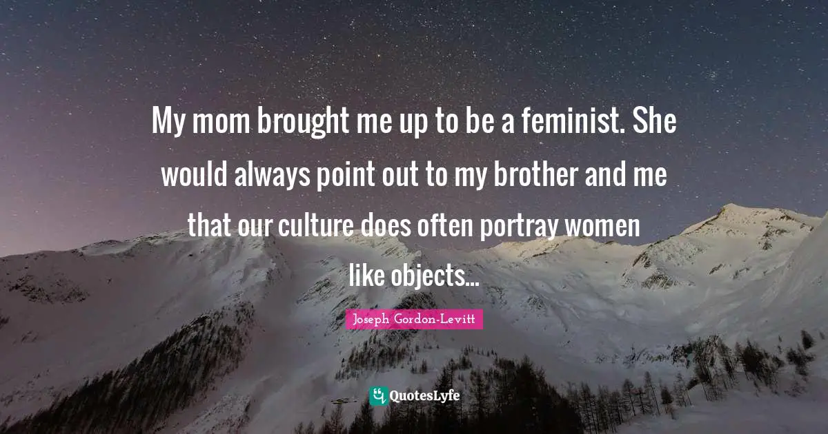 My mom brought me up to be a feminist. She would always point out to my brother and me that our culture does often portray women like objects...