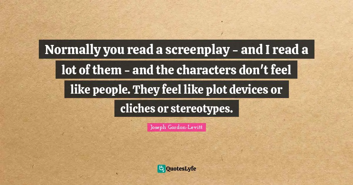 Normally you read a screenplay - and I read a lot of them - and the characters don't feel like people. They feel like plot devices or cliches or stereotypes.
