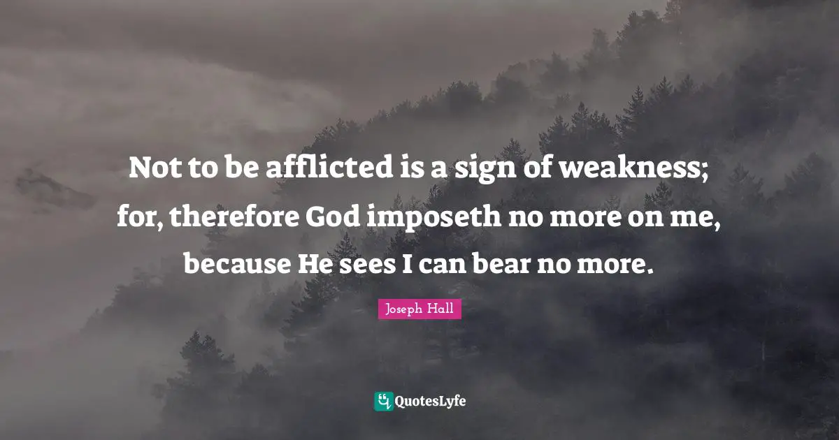 Joseph Hall Quotes: "Not to be afflicted is a sign of weakness; for, therefore God imposeth no more on me, because He sees I can bear no more."