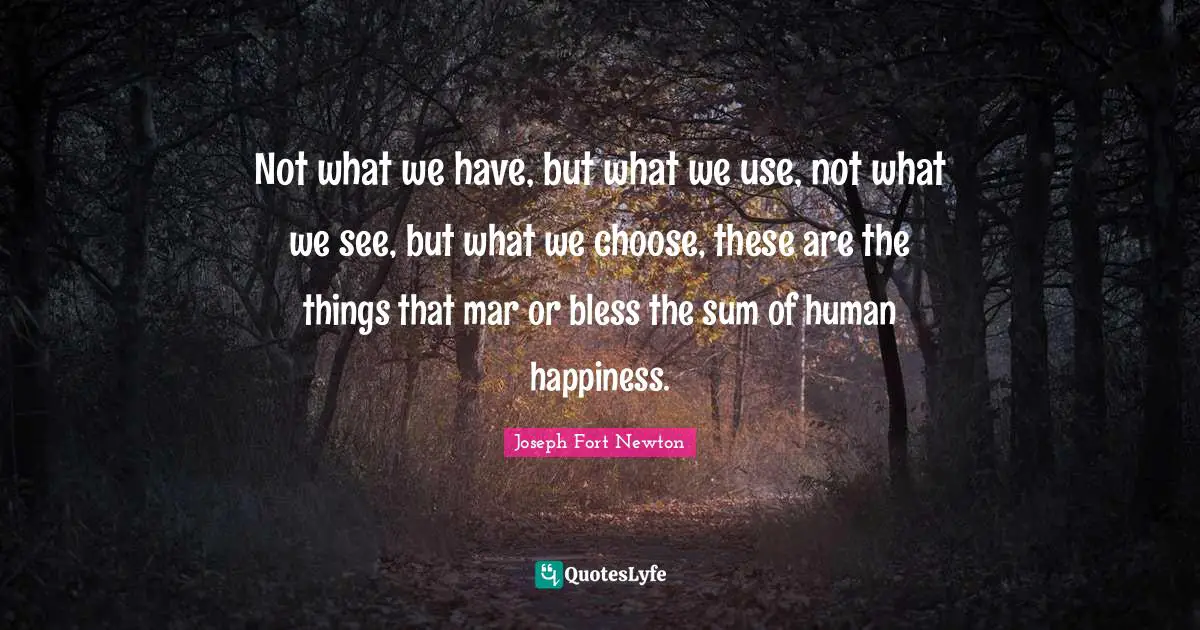 Not what we have, but what we use, not what we see, but what we choose, these are the things that mar or bless the sum of human happiness.