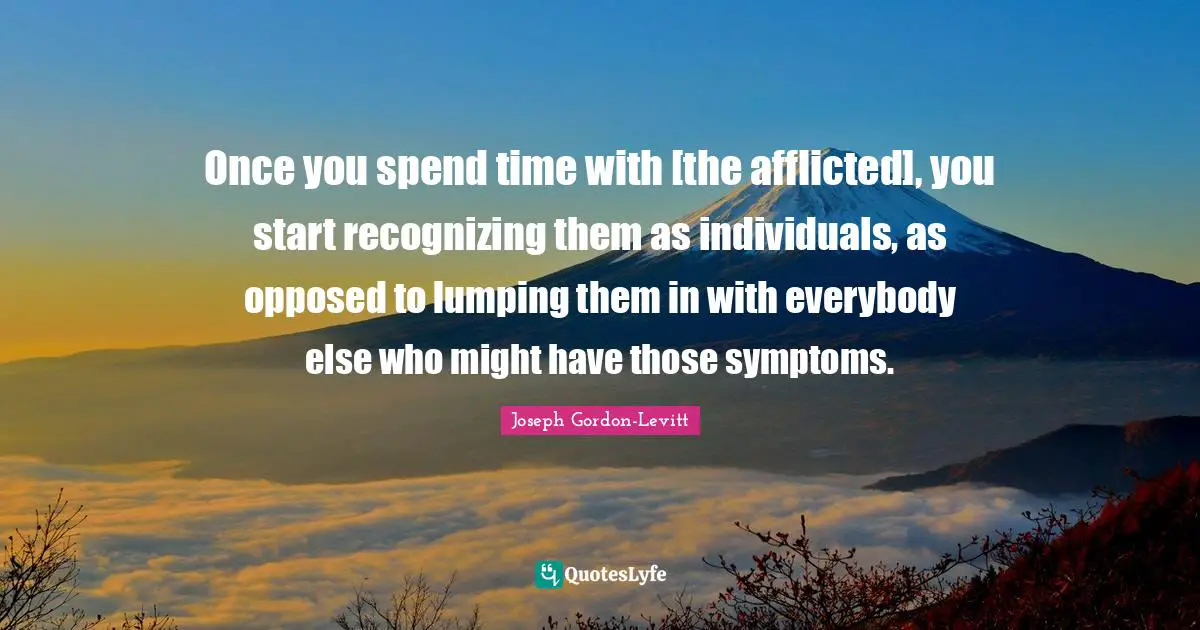 Spend Quotes: "Once you spend time with [the afflicted], you start recognizing them as individuals, as opposed to lumping them in with everybody else who might have those symptoms."