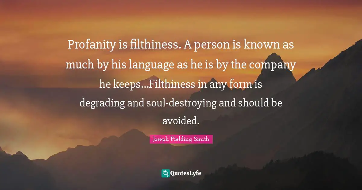 Profanity is filthiness. A person is known as much by his language as he is by the company he keeps...Filthiness in any form is degrading and soul-destroying and should be avoided.