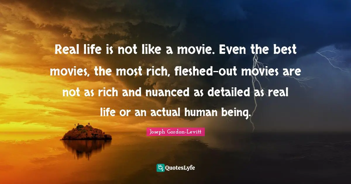 Real life is not like a movie. Even the best movies, the most rich, fleshed-out movies are not as rich and nuanced as detailed as real life or an actual human being.
