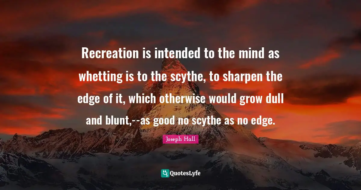 Joseph Hall Quotes: "Recreation is intended to the mind as whetting is to the scythe, to sharpen the edge of it, which otherwise would grow dull and blunt,--as good no scythe as no edge."