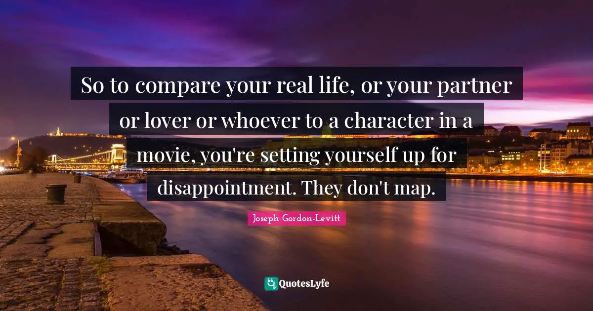 So to compare your real life, or your partner or lover or whoever to a character in a movie, you're setting yourself up for disappointment. They don't map.