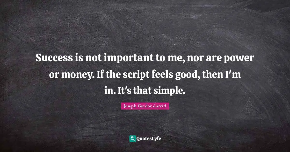 Success is not important to me, nor are power or money. If the script feels good, then I'm in. It's that simple.
