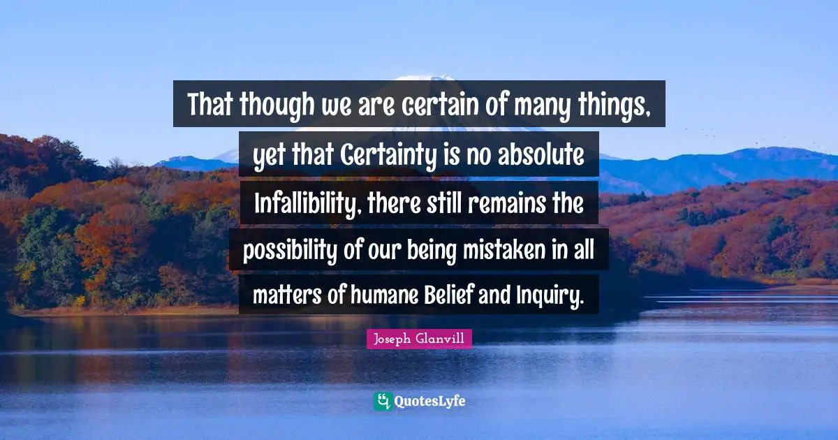 That though we are certain of many things, yet that Certainty is no absolute Infallibility, there still remains the possibility of our being mistaken in all matters of humane Belief and Inquiry.