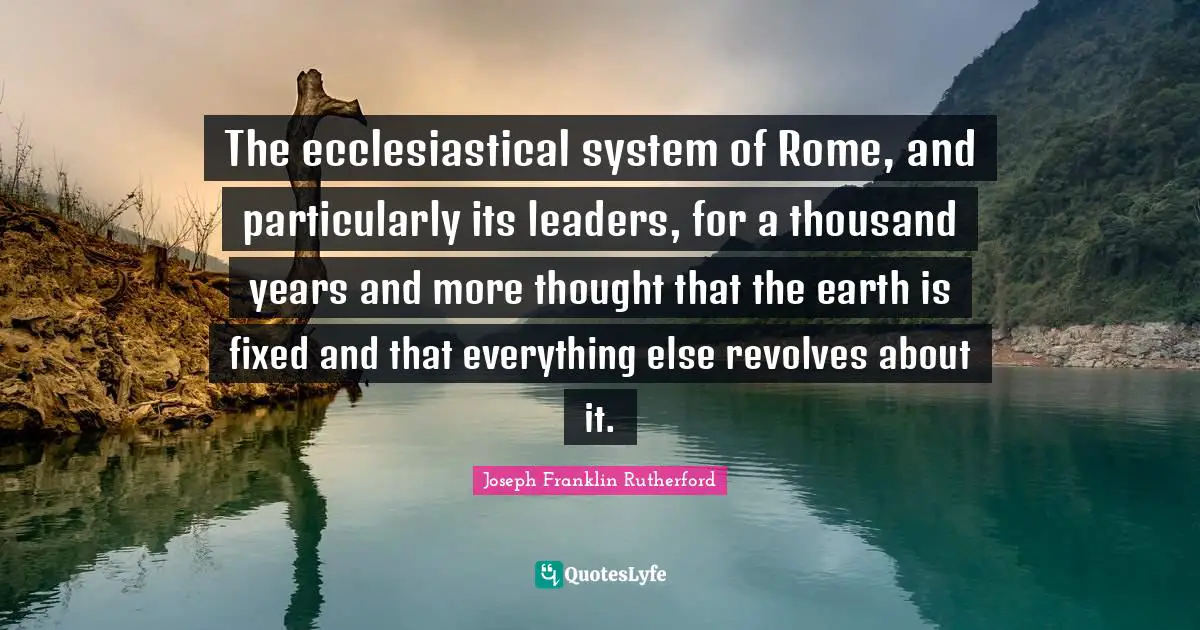 The ecclesiastical system of Rome, and particularly its leaders, for a thousand years and more thought that the earth is fixed and that everything else revolves about it.