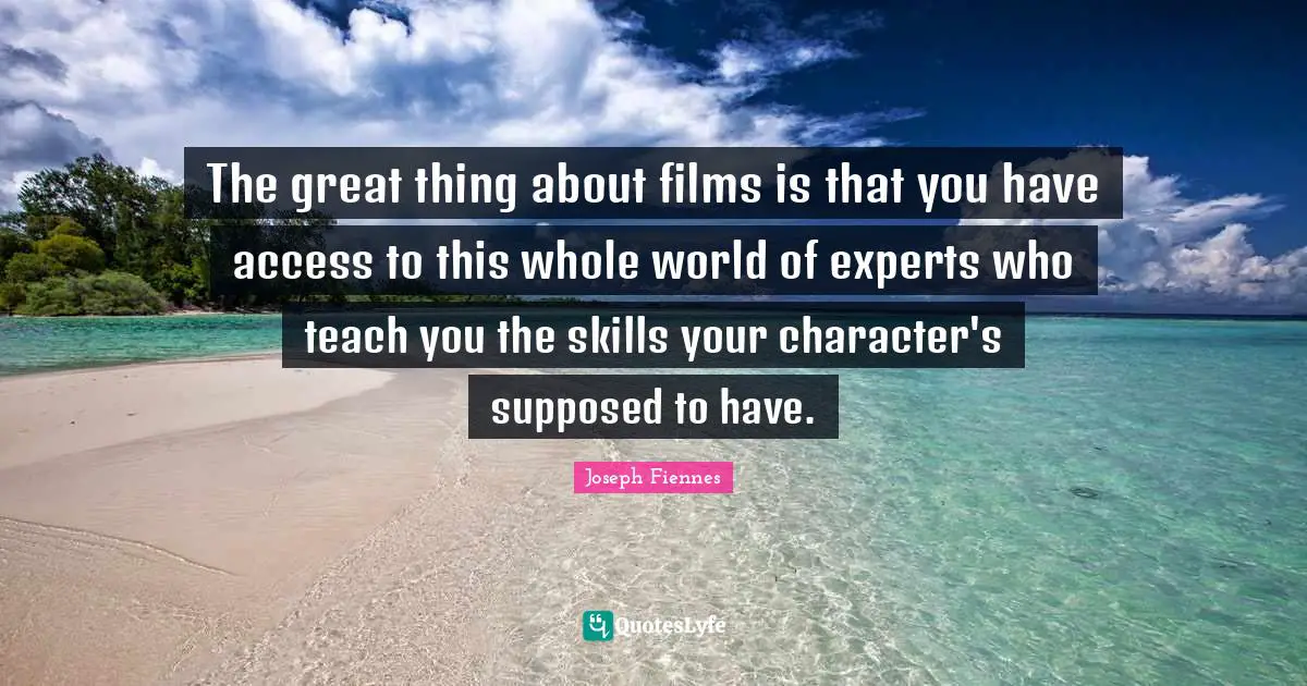 The great thing about films is that you have access to this whole world of experts who teach you the skills your character's supposed to have.