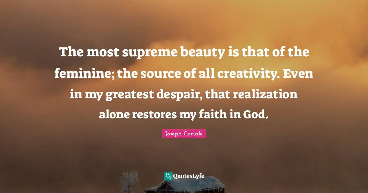 The most supreme beauty is that of the feminine; the source of all creativity. Even in my greatest despair, that realization alone restores my faith in God.