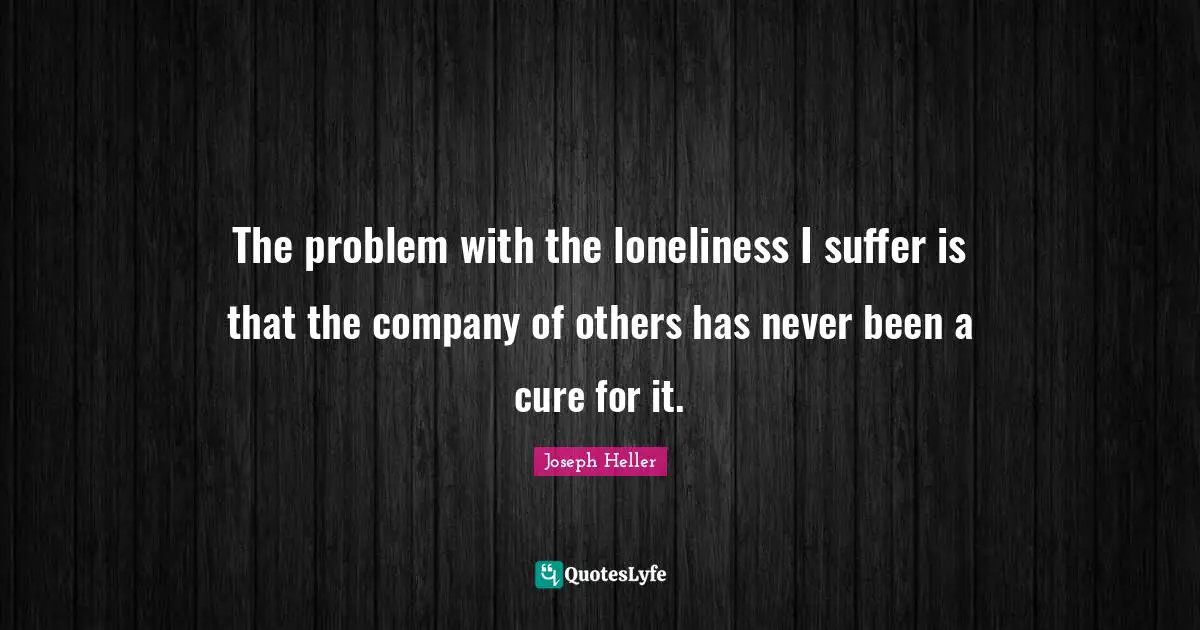 The problem with the loneliness I suffer is that the company of others has never been a cure for it.