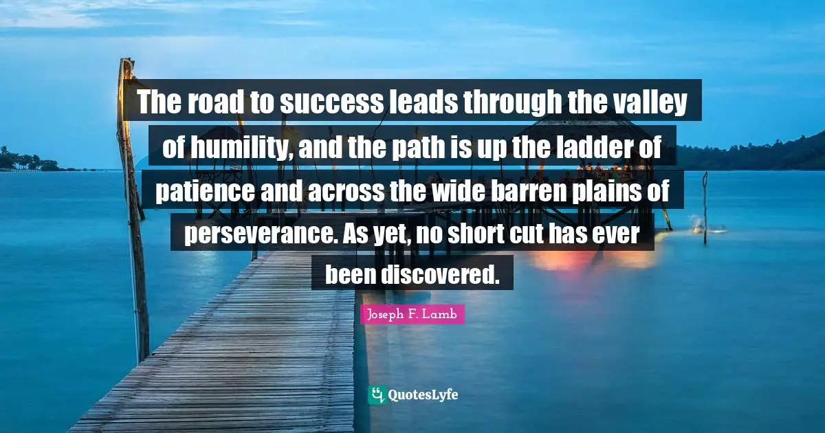 The road to success leads through the valley of humility, and the path is up the ladder of patience and across the wide barren plains of perseverance. As yet, no short cut has ever been discovered.