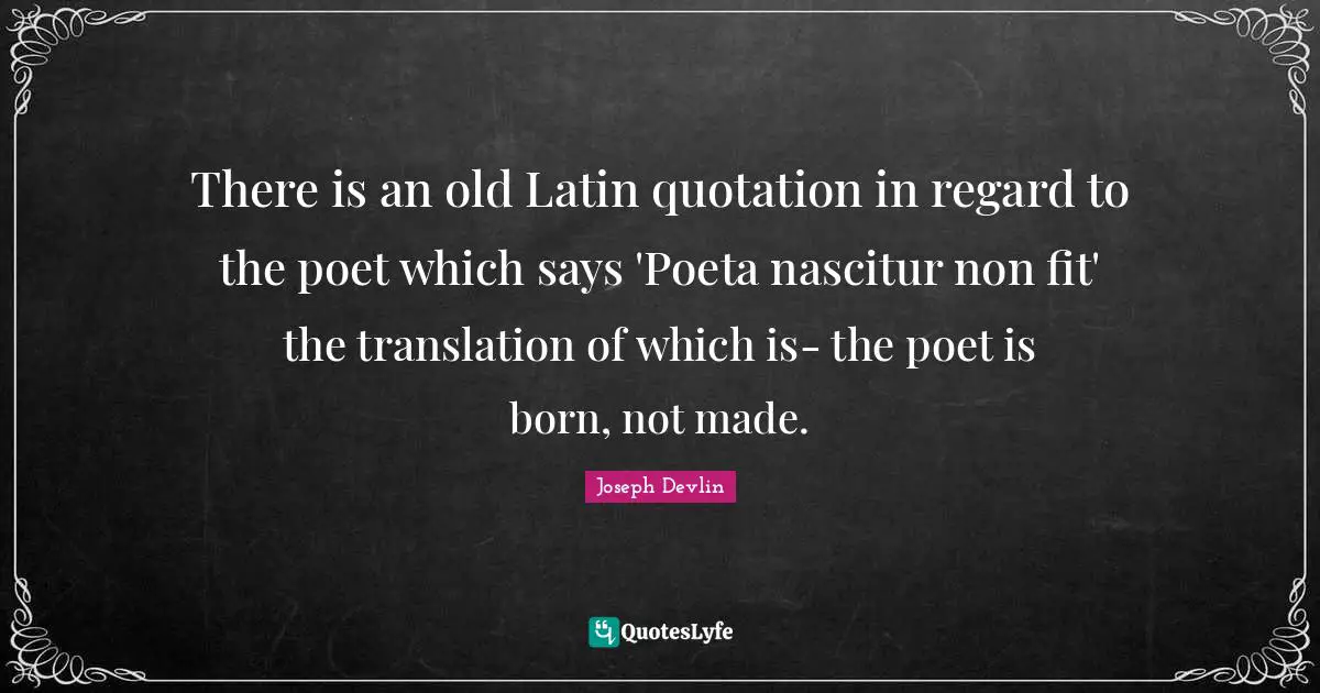 There is an old Latin quotation in regard to the poet which says 'Poeta nascitur non fit' the translation of which is- the poet is born, not made.