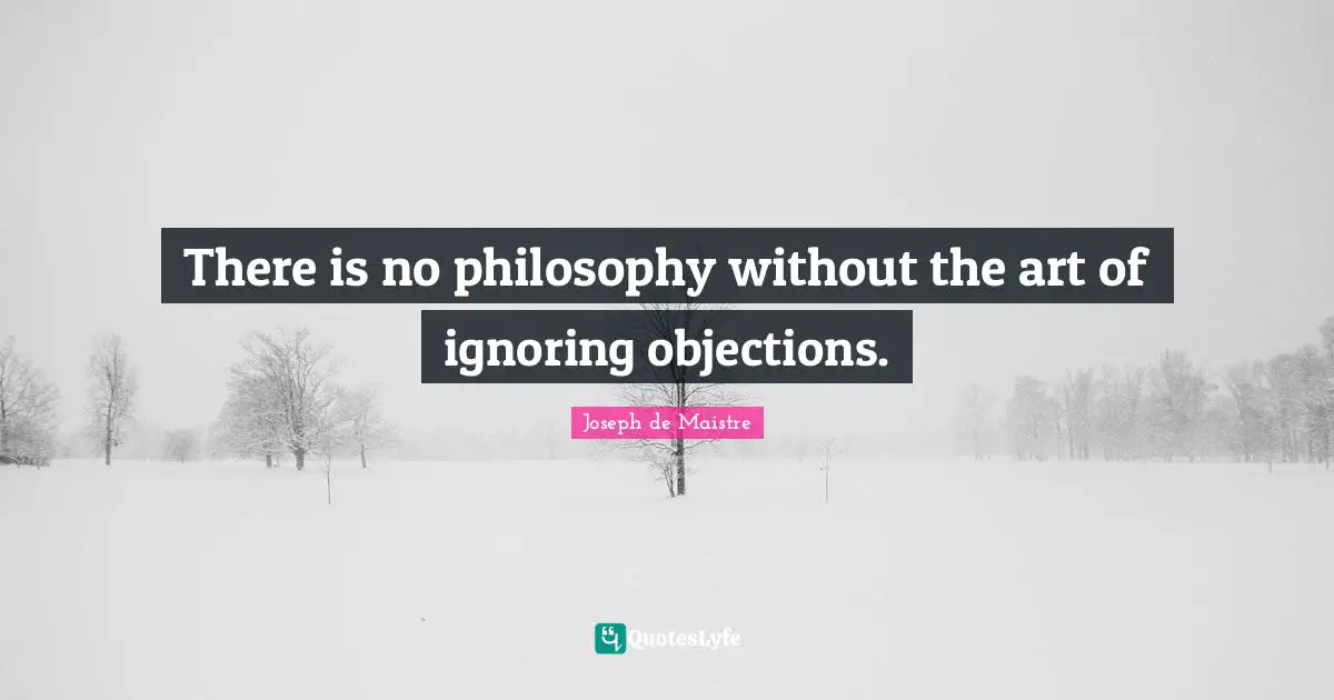 There is no philosophy without the art of ignoring objections.