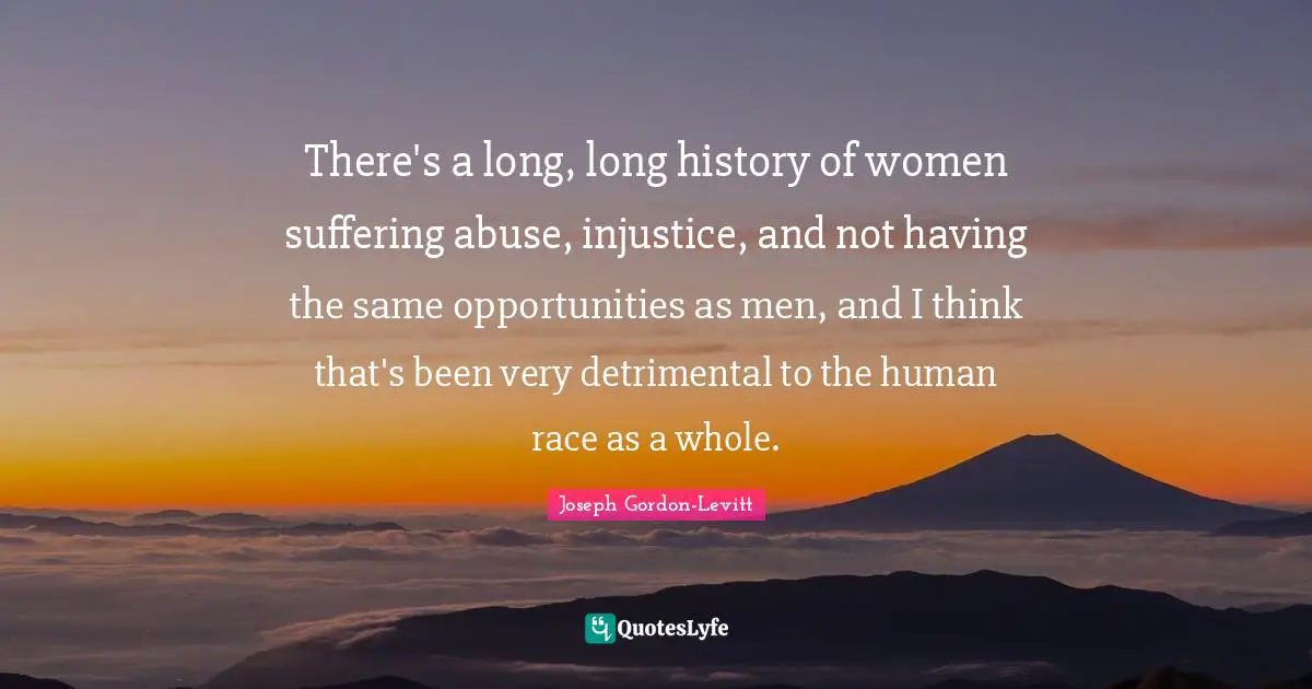 There's a long, long history of women suffering abuse, injustice, and not having the same opportunities as men, and I think that's been very detrimental to the human race as a whole.