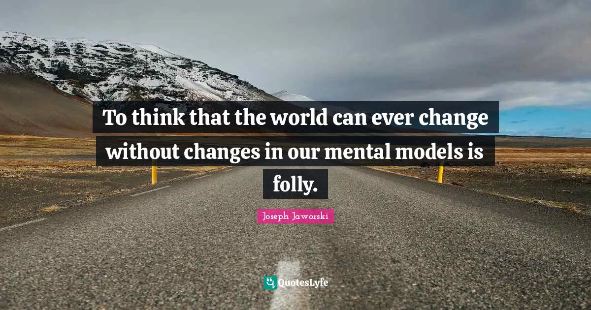 To think that the world can ever change without changes in our mental models is folly.